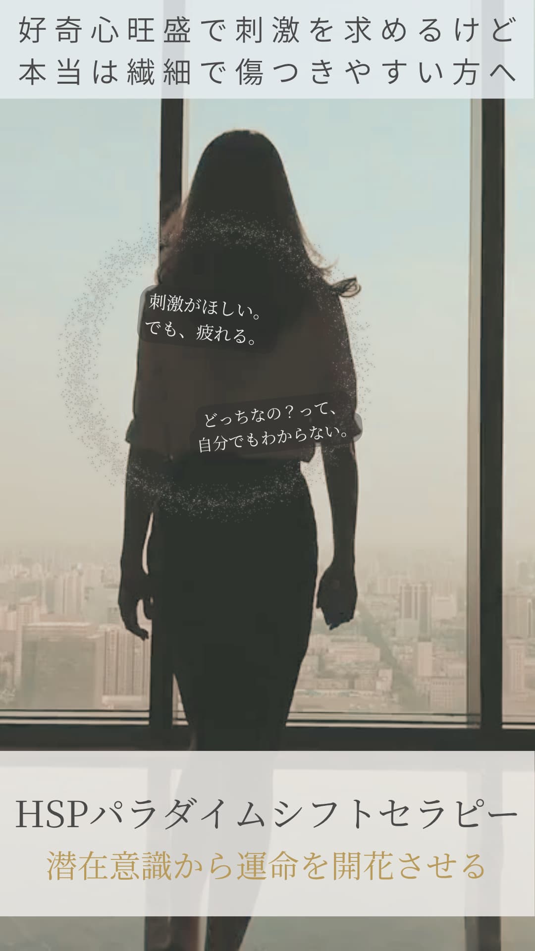 気づいて欲しい!
好奇心旺盛で刺激を求めるけど
本当は繊細で傷つきやすい方へ
HSPパラダイムシフトセラピー
潜在意識から運命を開花させる
